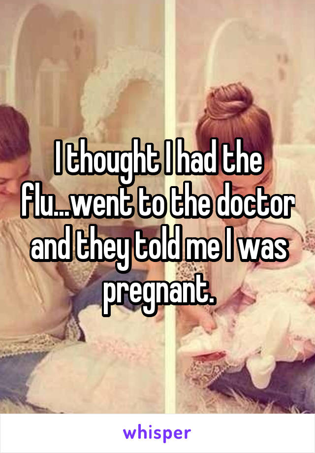 I thought I had the flu...went to the doctor and they told me I was pregnant.
