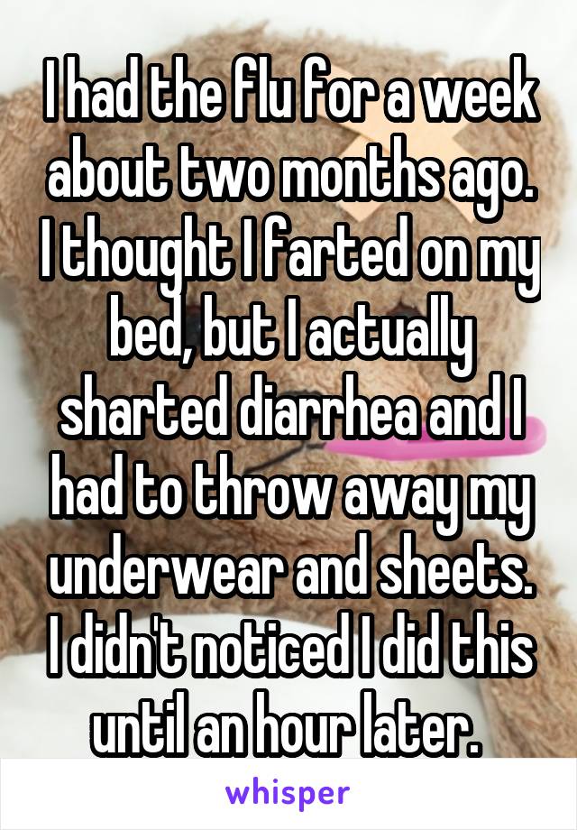 I had the flu for a week about two months ago. I thought I farted on my bed, but I actually sharted diarrhea and I had to throw away my underwear and sheets. I didn't noticed I did this until an hour later. 