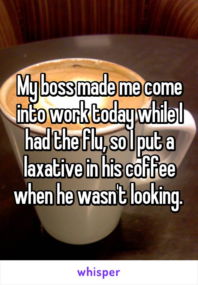 My boss made me come into work today while I had the flu, so I put a laxative in his coffee when he wasn't looking. 