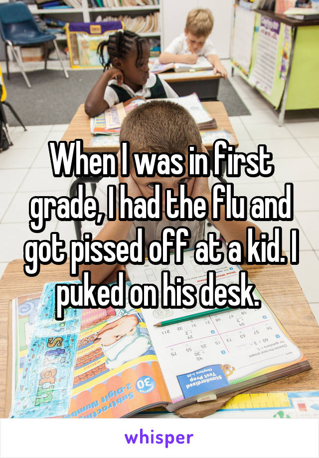 When I was in first grade, I had the flu and got pissed off at a kid. I puked on his desk. 