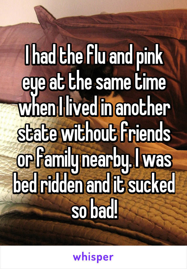 I had the flu and pink eye at the same time when I lived in another state without friends or family nearby. I was bed ridden and it sucked so bad!