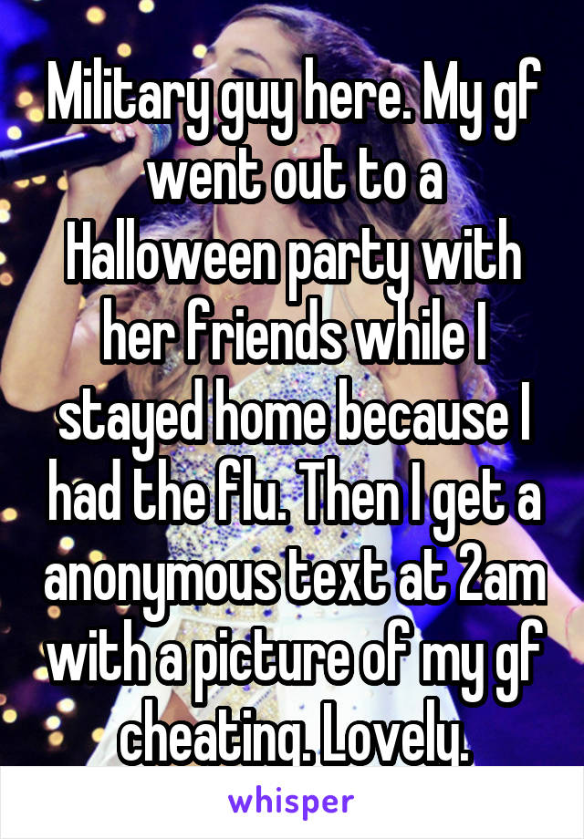 Military guy here. My gf went out to a Halloween party with her friends while I stayed home because I had the flu. Then I get a anonymous text at 2am with a picture of my gf cheating. Lovely.