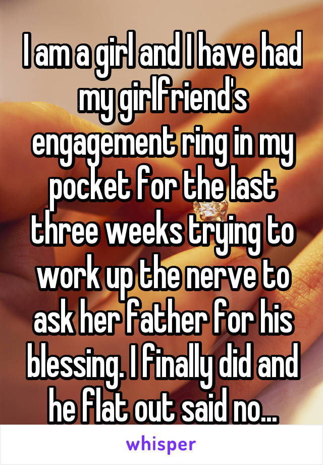 I am a girl and I have had my girlfriend's engagement ring in my pocket for the last three weeks trying to work up the nerve to ask her father for his blessing. I finally did and he flat out said no...