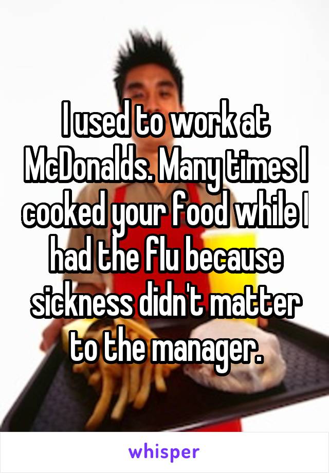 I used to work at McDonalds. Many times I cooked your food while I had the flu because sickness didn't matter to the manager.