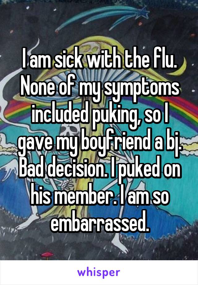 I am sick with the flu. None of my symptoms included puking, so I gave my boyfriend a bj. Bad decision. I puked on his member. I am so embarrassed.