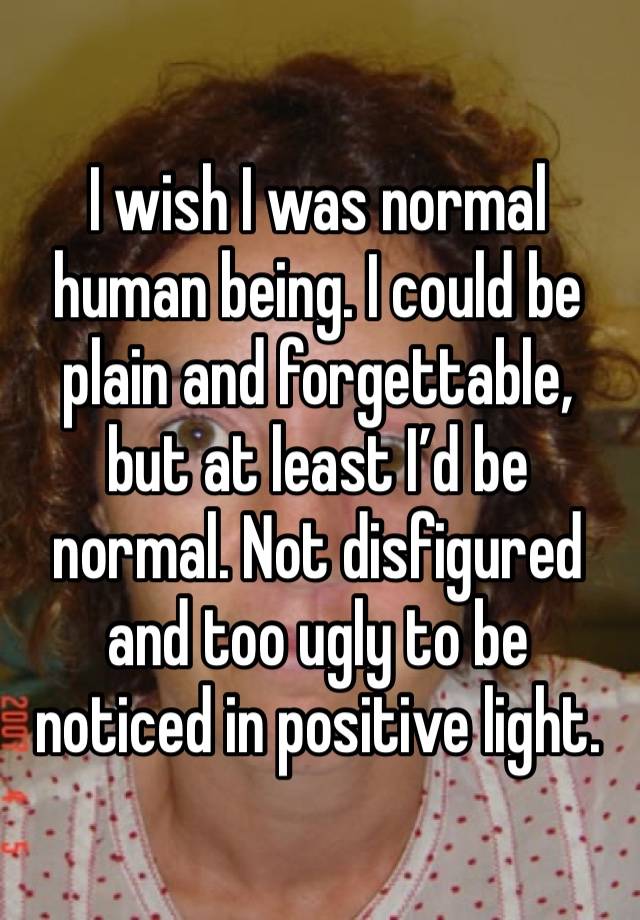 I wish I was normal human being. I could be plain and forgettable, but at least I’d be normal. Not disfigured and too ugly to be noticed in positive light.