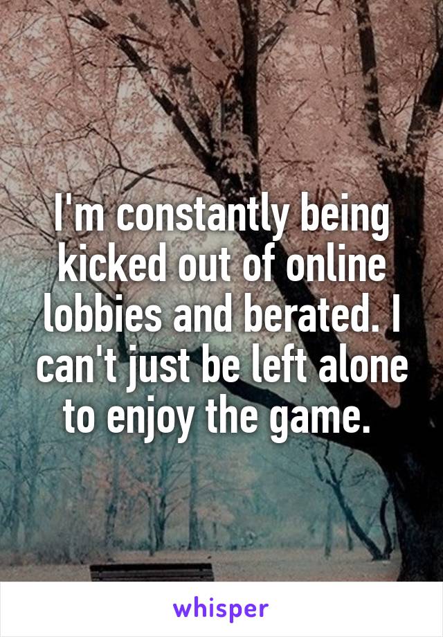 I'm constantly being kicked out of online lobbies and berated. I can't just be left alone to enjoy the game. 