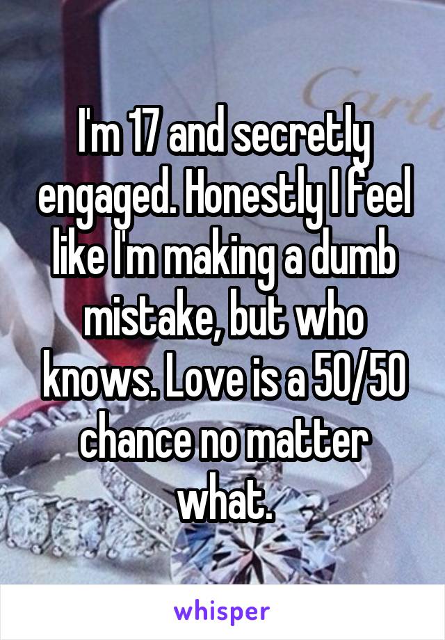 I'm 17 and secretly engaged. Honestly I feel like I'm making a dumb mistake, but who knows. Love is a 50/50 chance no matter what.