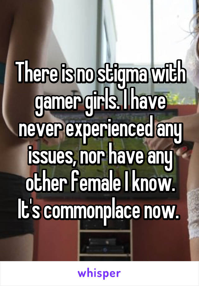 There is no stigma with gamer girls. I have never experienced any issues, nor have any other female I know. It's commonplace now. 