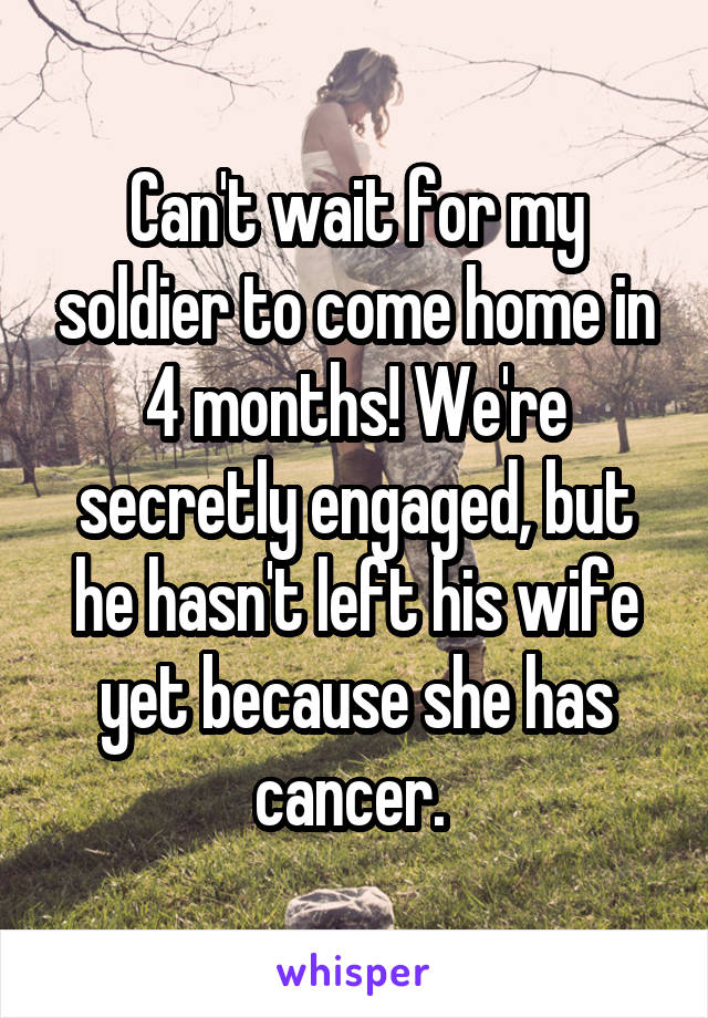 Can't wait for my soldier to come home in 4 months! We're secretly engaged, but he hasn't left his wife yet because she has cancer. 