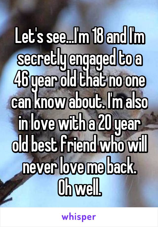 Let's see...I'm 18 and I'm secretly engaged to a 46 year old that no one can know about. I'm also in love with a 20 year old best friend who will never love me back.
 Oh well. 