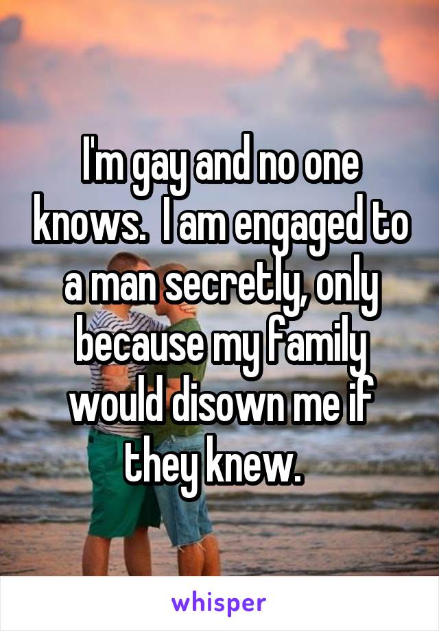 I'm gay and no one knows.  I am engaged to a man secretly, only because my family would disown me if they knew.  