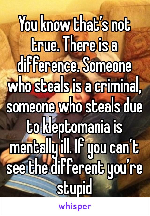 You know that’s not true. There is a difference. Someone who steals is a criminal, someone who steals due to kleptomania is mentally ill. If you can’t see the different you’re stupid