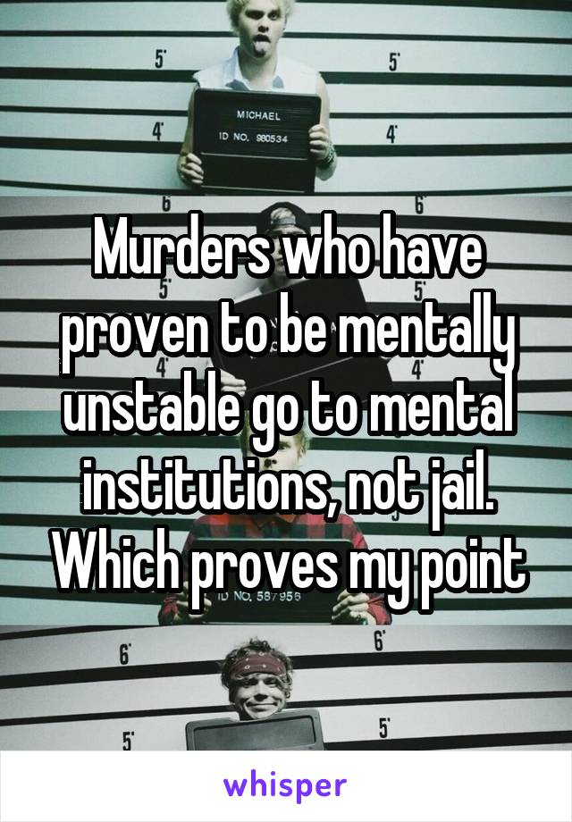 Murders who have proven to be mentally unstable go to mental institutions, not jail. Which proves my point