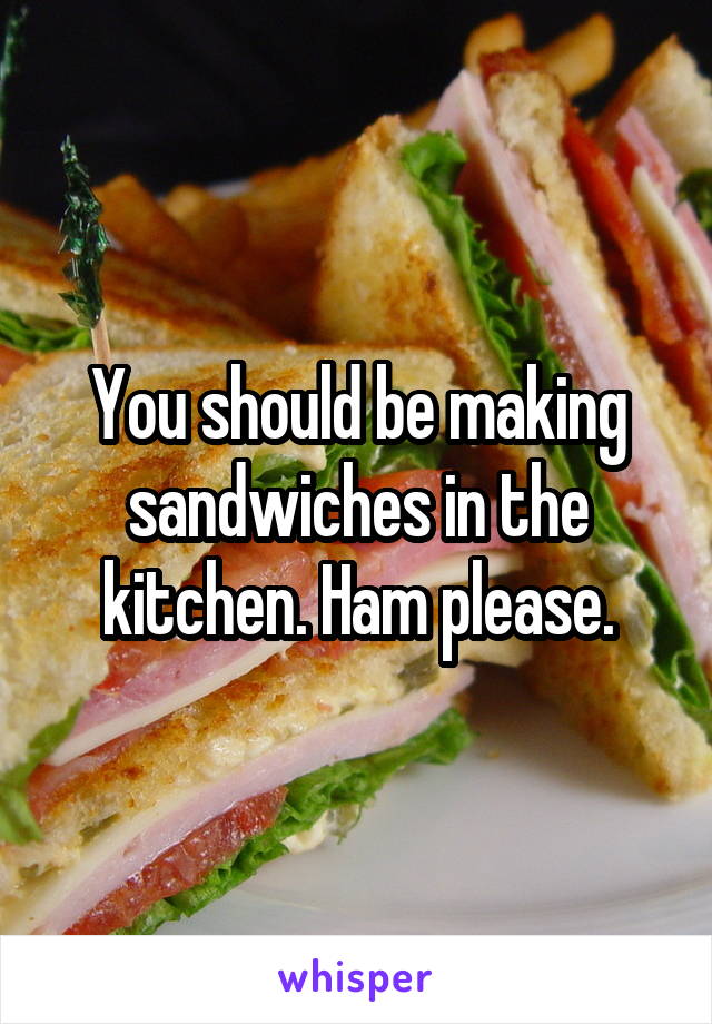 You should be making sandwiches in the kitchen. Ham please.