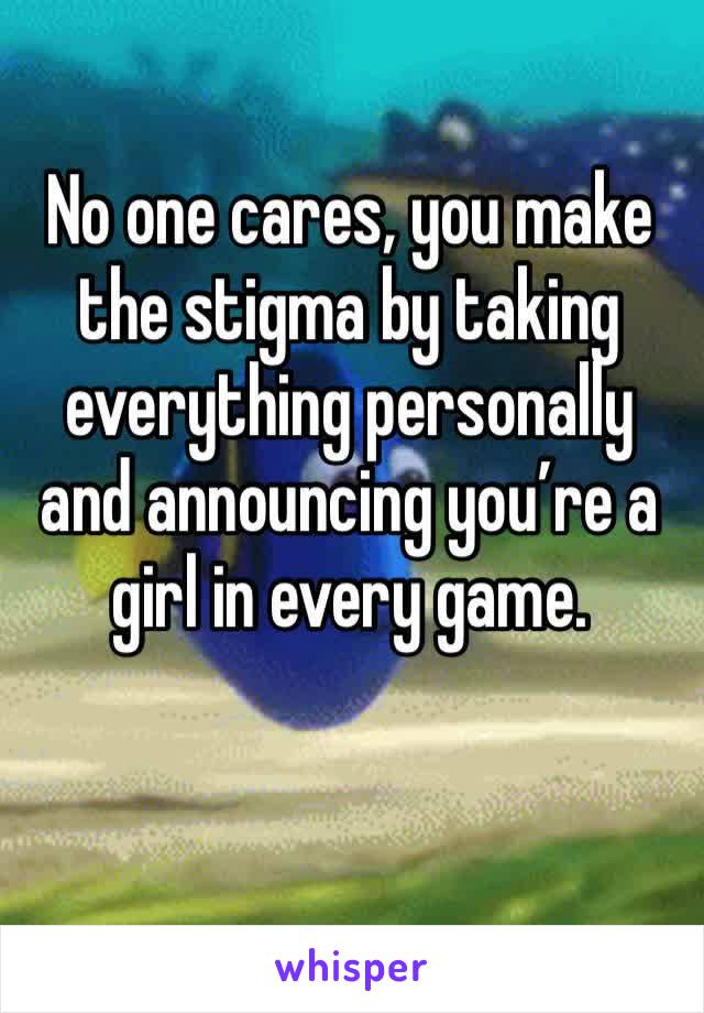 No one cares, you make the stigma by taking everything personally and announcing you’re a girl in every game. 