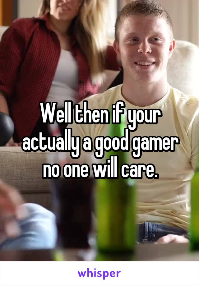 Well then if your actually a good gamer no one will care.