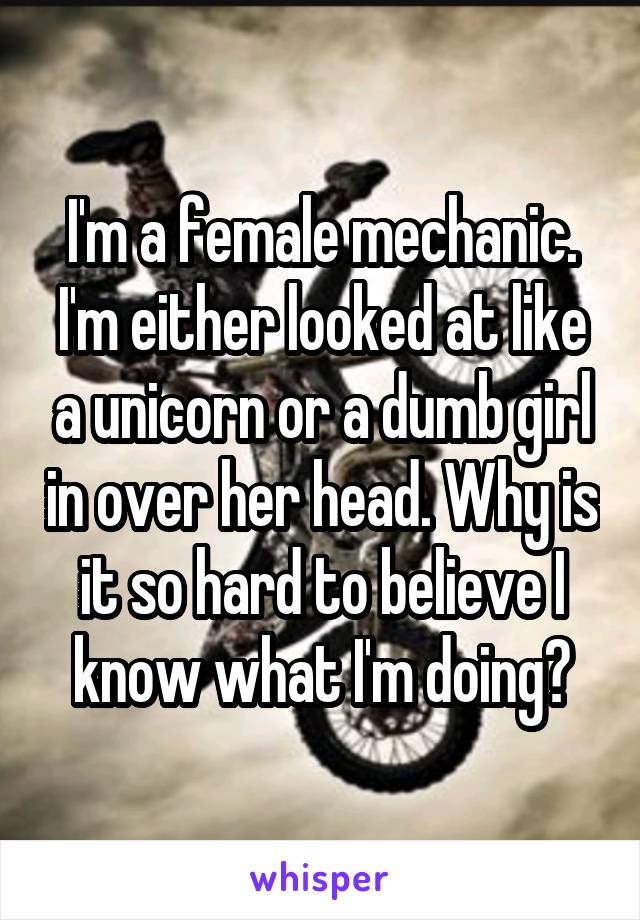 I'm a female mechanic. I'm either looked at like a unicorn or a dumb girl in over her head. Why is it so hard to believe I know what I'm doing?