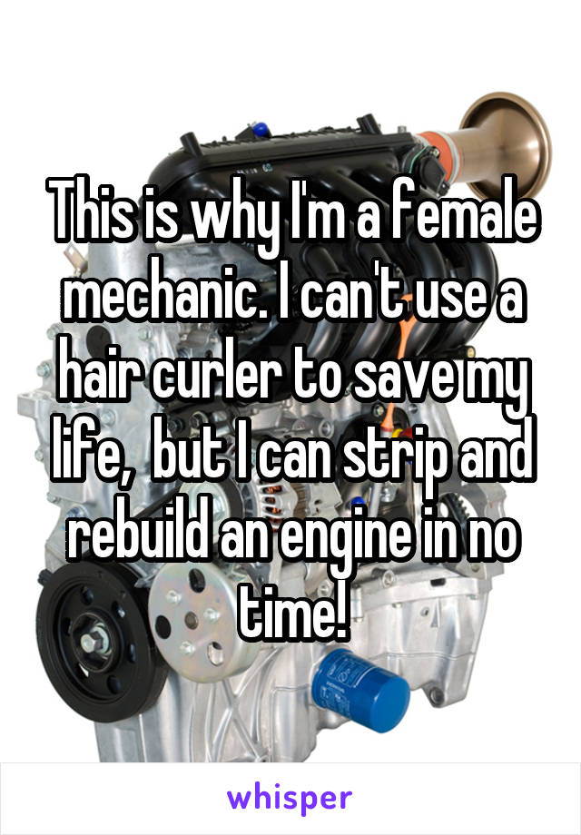 This is why I'm a female mechanic. I can't use a hair curler to save my life,  but I can strip and rebuild an engine in no time!