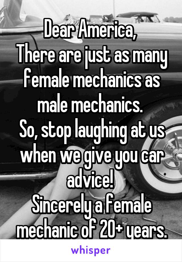 Dear America, 
There are just as many female mechanics as male mechanics. 
So, stop laughing at us when we give you car advice! 
Sincerely a female mechanic of 20+ years.