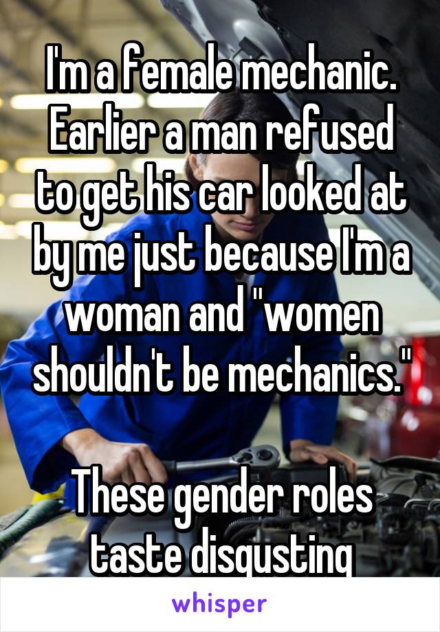 I'm a female mechanic. Earlier a man refused to get his car looked at by me just because I'm a woman and "women shouldn't be mechanics."

These gender roles taste disgusting