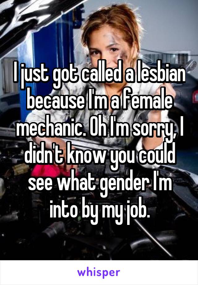 I just got called a lesbian because I'm a female mechanic. Oh I'm sorry, I didn't know you could see what gender I'm into by my job.