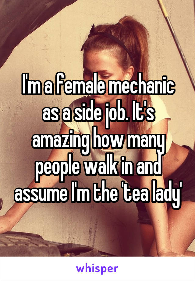 I'm a female mechanic as a side job. It's amazing how many people walk in and assume I'm the 'tea lady'
