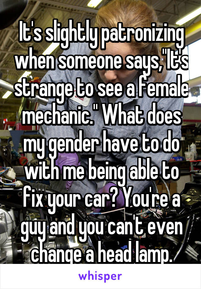 It's slightly patronizing when someone says,"It's strange to see a female mechanic." What does my gender have to do with me being able to fix your car? You're a guy and you can't even change a head lamp.