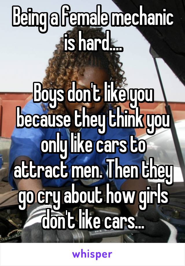 Being a female mechanic is hard....

Boys don't like you because they think you only like cars to attract men. Then they go cry about how girls don't like cars...
