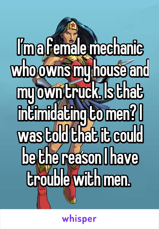 I’m a female mechanic who owns my house and my own truck. Is that intimidating to men? I was told that it could be the reason I have trouble with men. 
