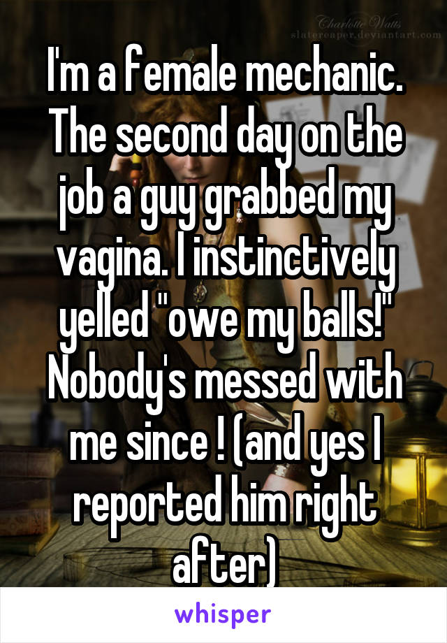 I'm a female mechanic. The second day on the job a guy grabbed my vagina. I instinctively yelled "owe my balls!" Nobody's messed with me since ! (and yes I reported him right after)