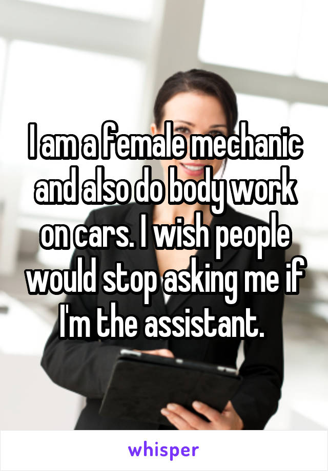 I am a female mechanic and also do body work on cars. I wish people would stop asking me if I'm the assistant. 