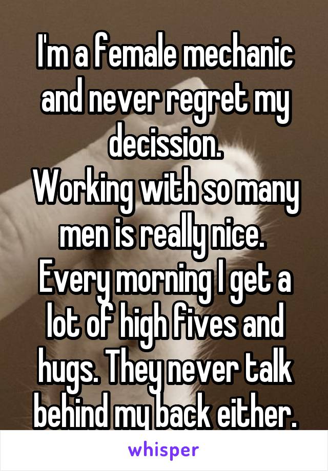 I'm a female mechanic and never regret my decission.
Working with so many men is really nice.  Every morning I get a lot of high fives and hugs. They never talk behind my back either.