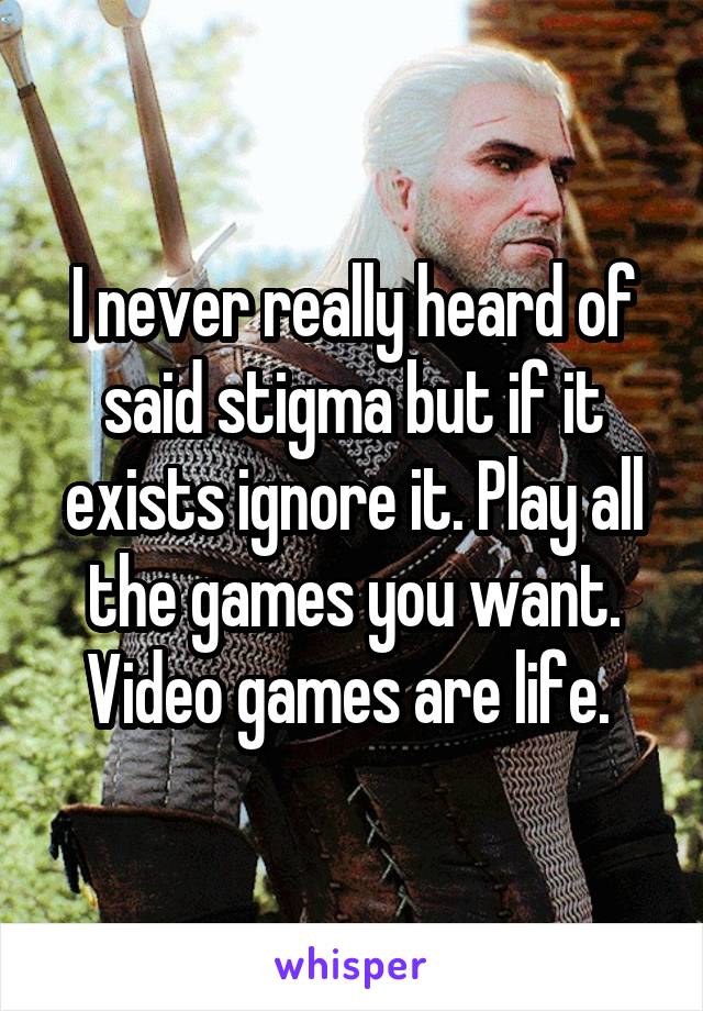 I never really heard of said stigma but if it exists ignore it. Play all the games you want. Video games are life. 