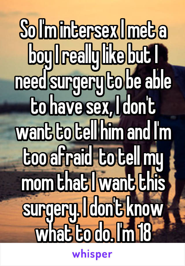 So I'm intersex I met a boy I really like but I need surgery to be able to have sex, I don't want to tell him and I'm too afraid  to tell my mom that I want this surgery. I don't know what to do. I'm 18