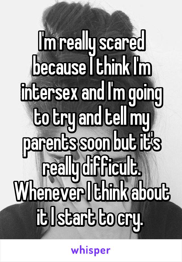 I'm really scared because I think I'm intersex and I'm going to try and tell my parents soon but it's really difficult. Whenever I think about it I start to cry. 
