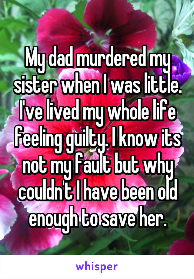 My dad murdered my sister when I was little. I've lived my whole life feeling guilty. I know its not my fault but why couldn't I have been old enough to save her.