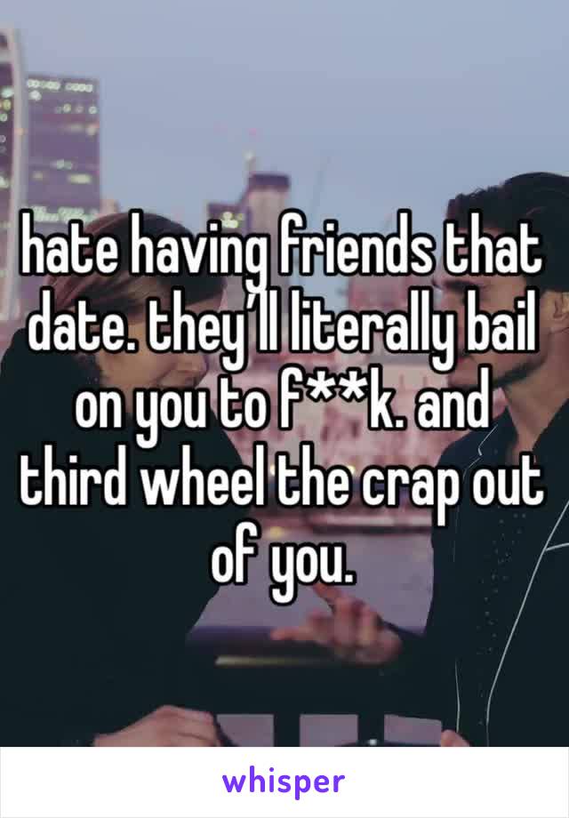 hate having friends that date. they’ll literally bail on you to f**k. and third wheel the crap out of you. 