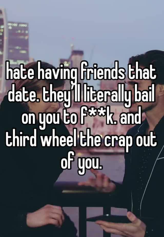 hate having friends that date. they’ll literally bail on you to f**k. and third wheel the crap out of you. 