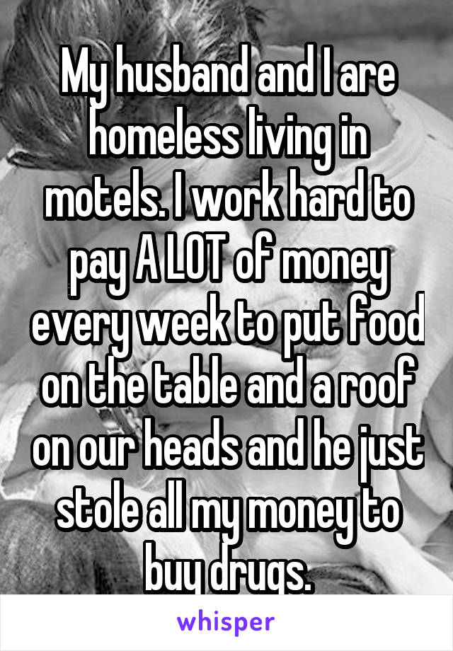 My husband and I are homeless living in motels. I work hard to pay A LOT of money every week to put food on the table and a roof on our heads and he just stole all my money to buy drugs.
