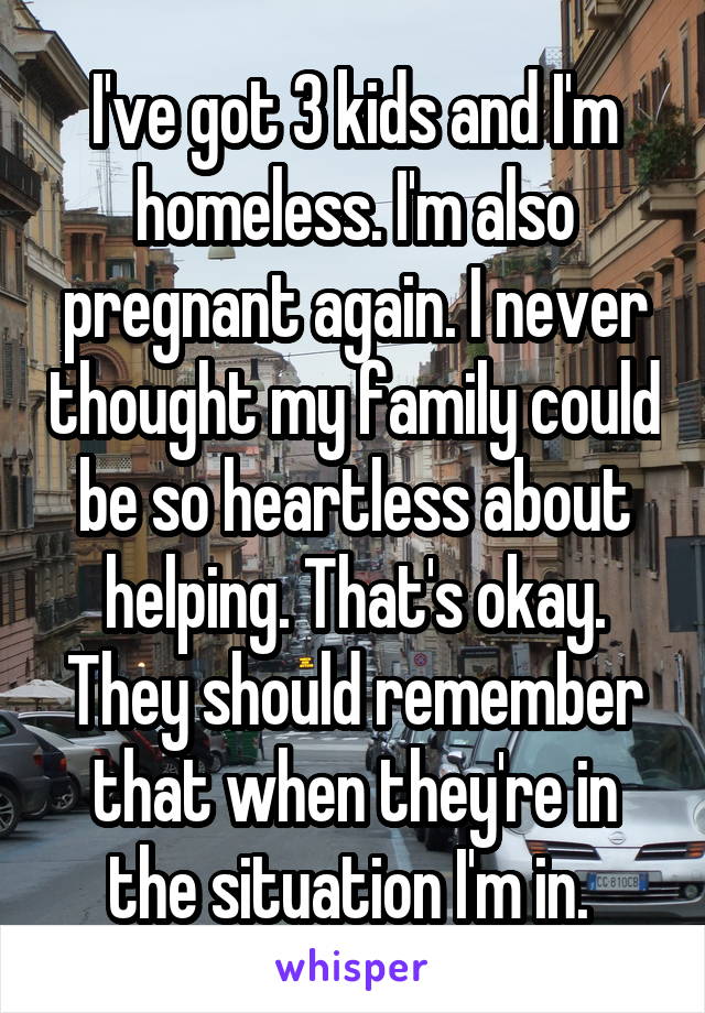 I've got 3 kids and I'm homeless. I'm also pregnant again. I never thought my family could be so heartless about helping. That's okay. They should remember that when they're in the situation I'm in. 