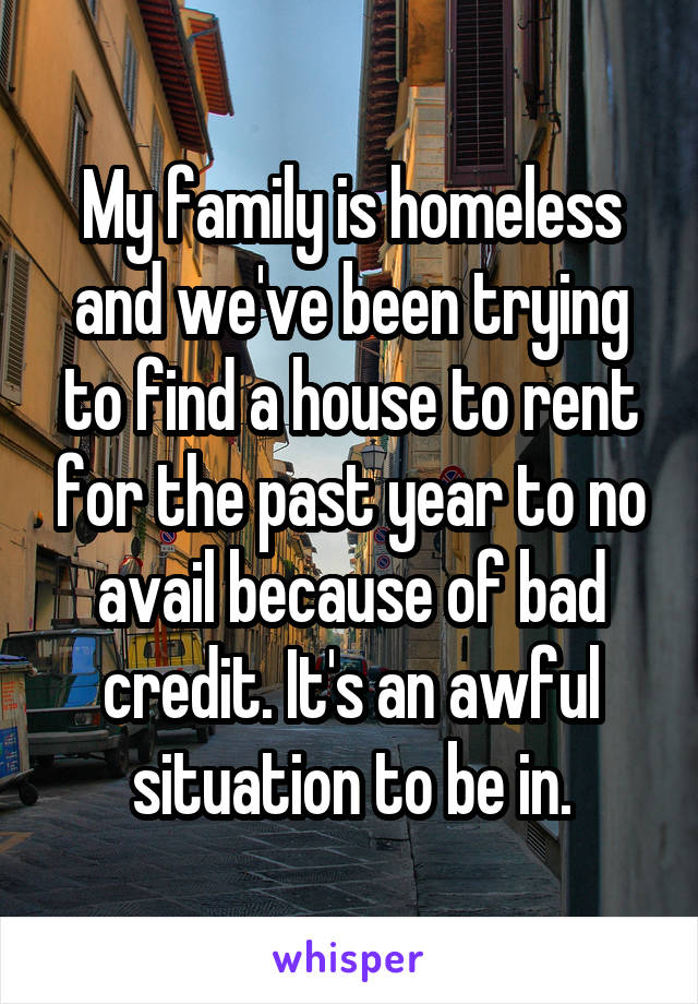My family is homeless and we've been trying to find a house to rent for the past year to no avail because of bad credit. It's an awful situation to be in.