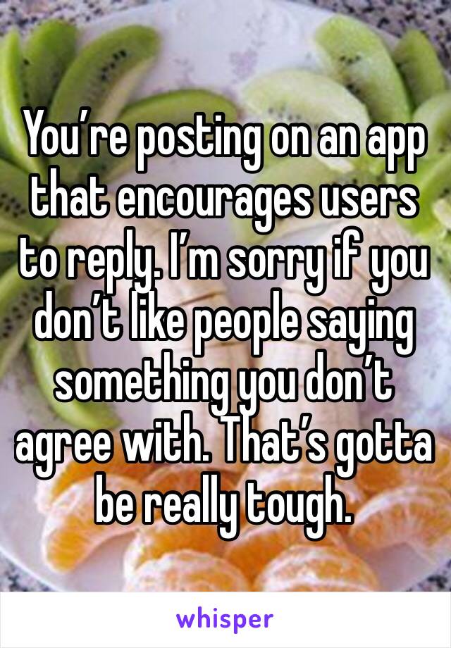 You’re posting on an app that encourages users to reply. I’m sorry if you don’t like people saying something you don’t agree with. That’s gotta be really tough.