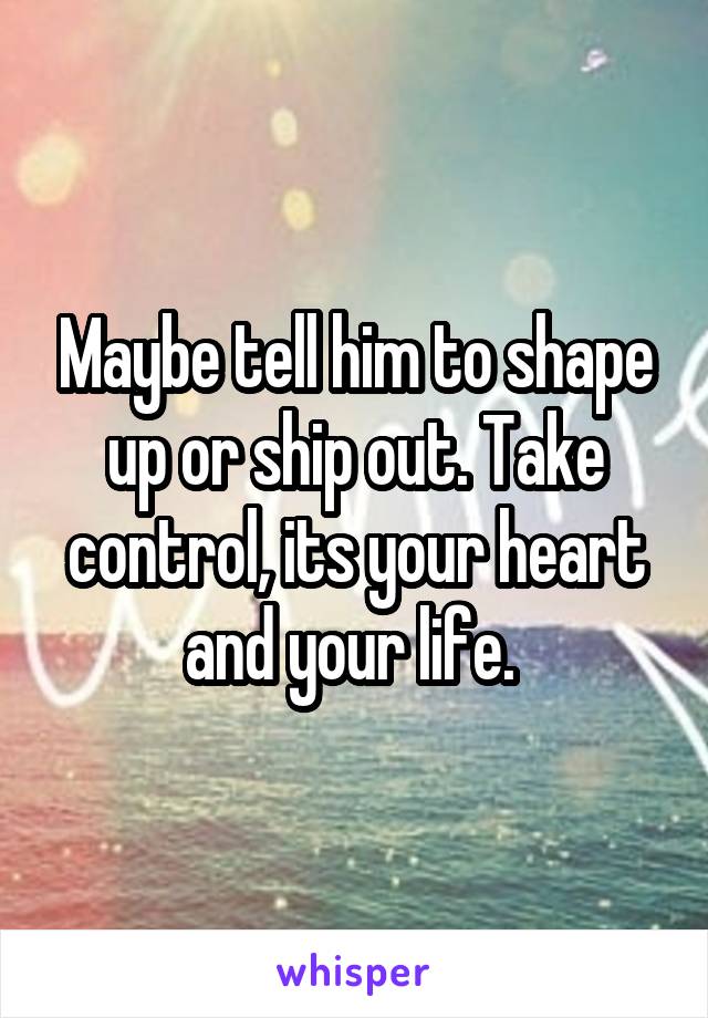 Maybe tell him to shape up or ship out. Take control, its your heart and your life. 