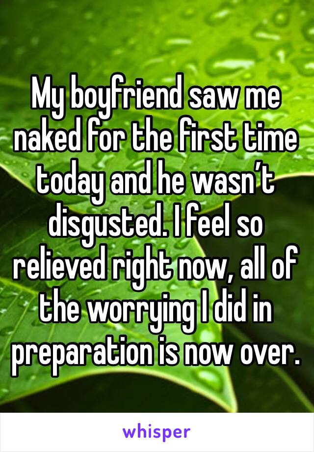 My boyfriend saw me naked for the first time today and he wasn’t disgusted. I feel so relieved right now, all of the worrying I did in preparation is now over.