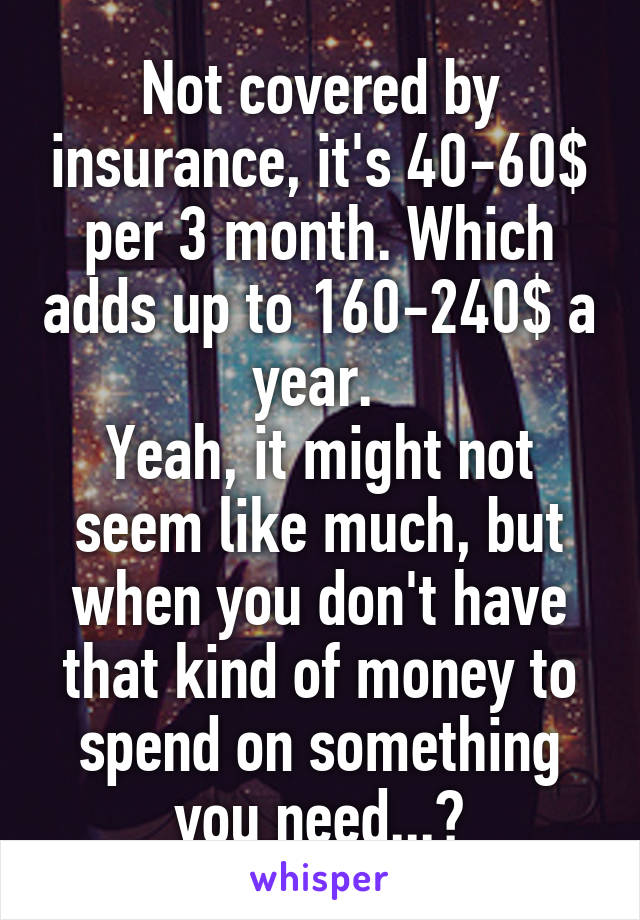 Not covered by insurance, it's 40-60$ per 3 month. Which adds up to 160-240$ a year. 
Yeah, it might not seem like much, but when you don't have that kind of money to spend on something you need...?