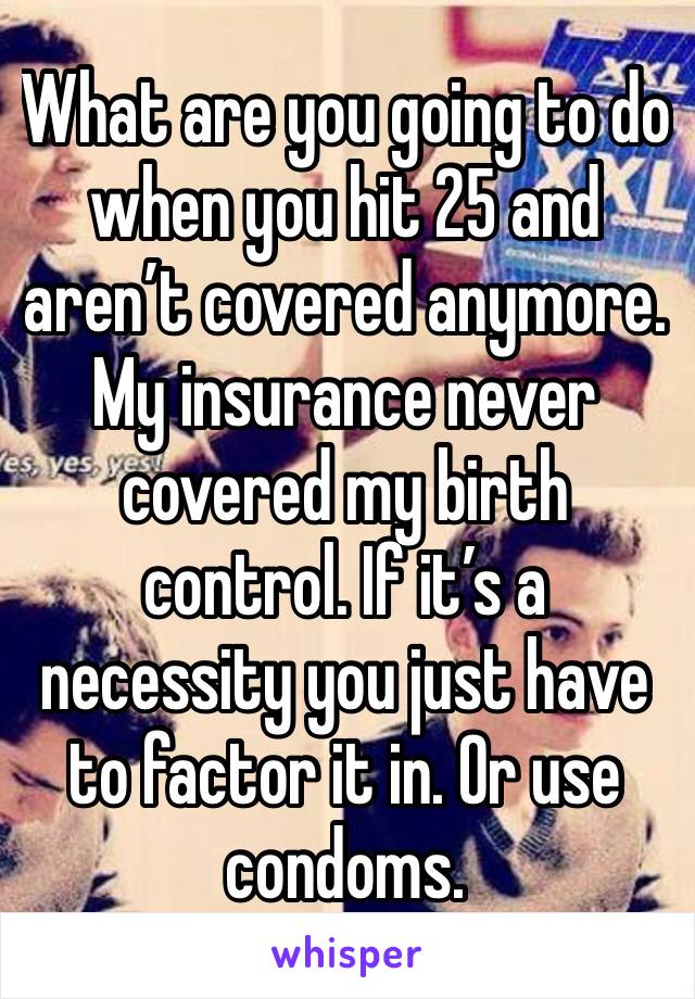 What are you going to do when you hit 25 and aren’t covered anymore. My insurance never covered my birth control. If it’s a necessity you just have to factor it in. Or use condoms. 