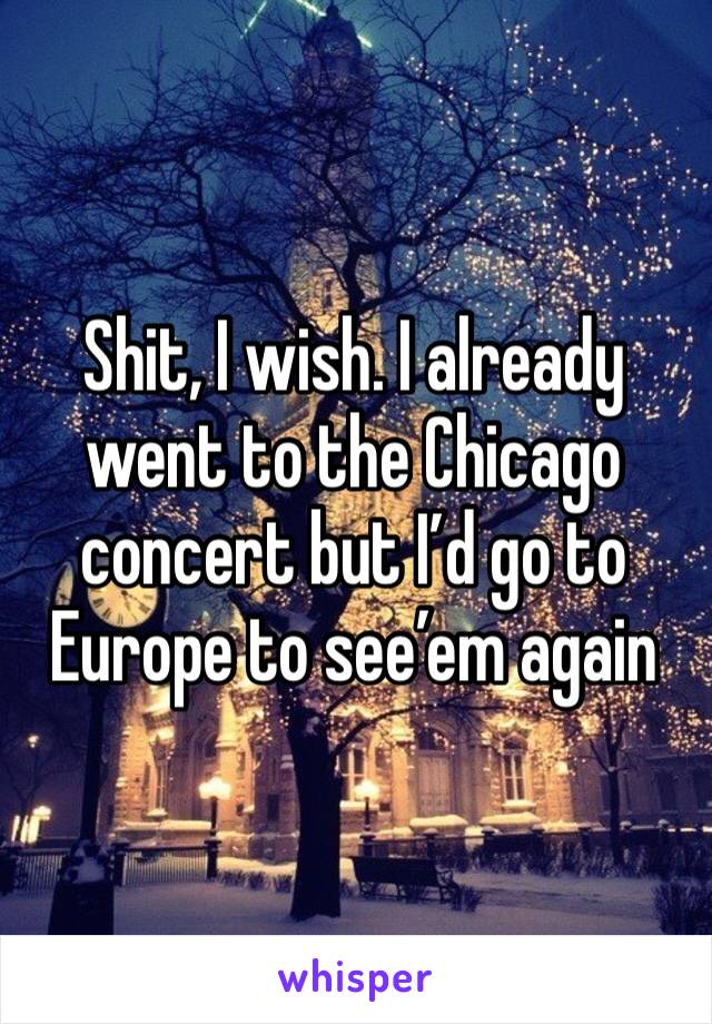 Shit, I wish. I already went to the Chicago concert but I’d go to Europe to see’em again