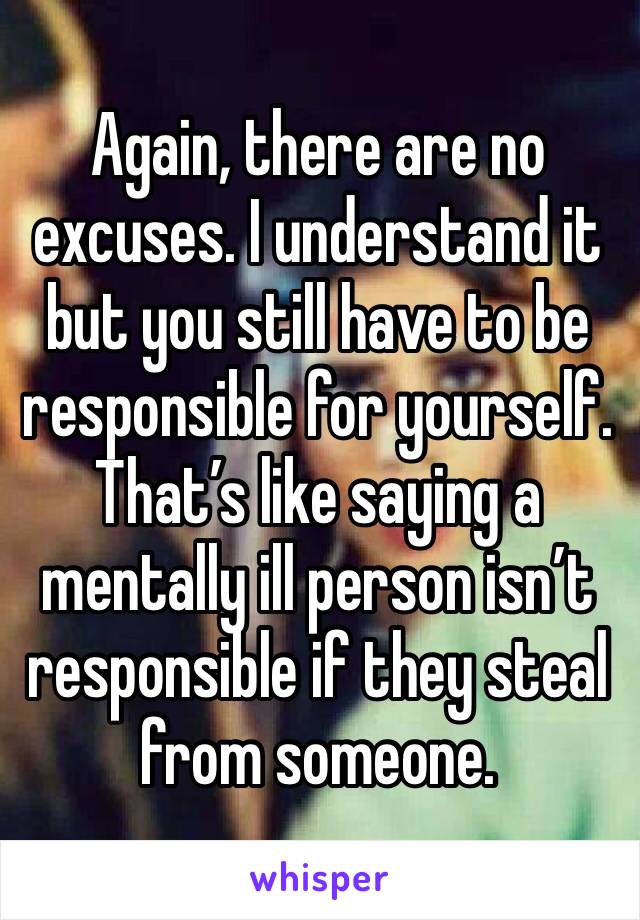 Again, there are no excuses. I understand it but you still have to be responsible for yourself.
That’s like saying a mentally ill person isn’t responsible if they steal from someone.