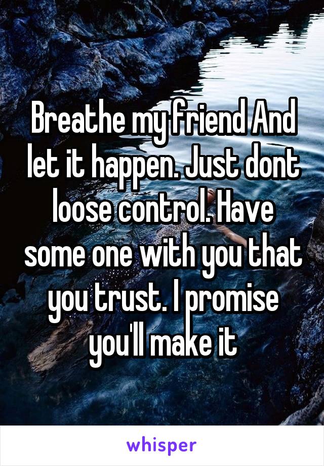 Breathe my friend And let it happen. Just dont loose control. Have some one with you that you trust. I promise you'll make it